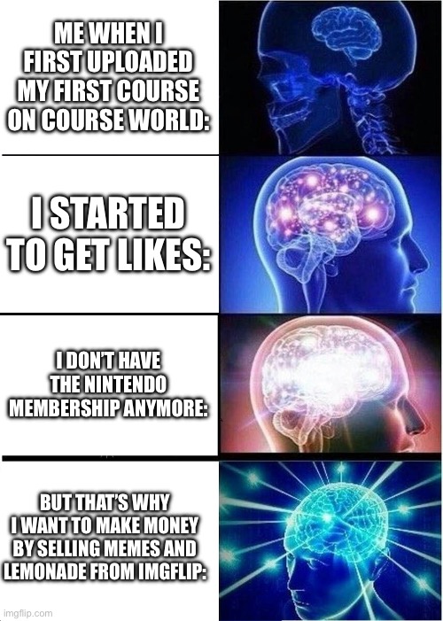 I’m not the only one who celebrates my 2nd anniversary of being on course world in SMM2. | ME WHEN I FIRST UPLOADED MY FIRST COURSE ON COURSE WORLD:; I STARTED TO GET LIKES:; I DON’T HAVE THE NINTENDO MEMBERSHIP ANYMORE:; BUT THAT’S WHY I WANT TO MAKE MONEY BY SELLING MEMES AND LEMONADE FROM IMGFLIP: | image tagged in memes,expanding brain | made w/ Imgflip meme maker