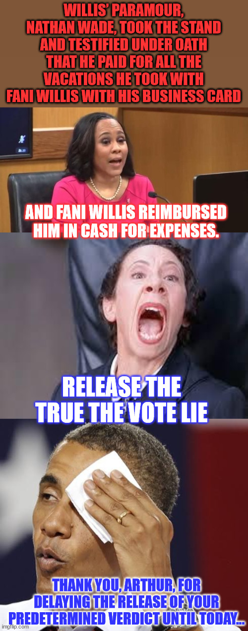 Stick a fork in Fani...  she's done... | WILLIS’ PARAMOUR, NATHAN WADE, TOOK THE STAND AND TESTIFIED UNDER OATH THAT HE PAID FOR ALL THE VACATIONS HE TOOK WITH FANI WILLIS WITH HIS BUSINESS CARD; AND FANI WILLIS REIMBURSED HIM IN CASH FOR EXPENSES. RELEASE THE TRUE THE VOTE LIE; THANK YOU, ARTHUR, FOR DELAYING THE RELEASE OF YOUR PREDETERMINED VERDICT UNTIL TODAY... | image tagged in obama relieved with handkerchief,fani willis is done,release the distraction lies | made w/ Imgflip meme maker