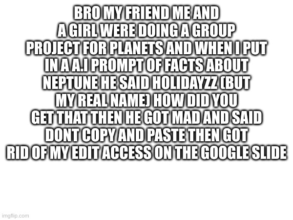 >:( | BRO MY FRIEND ME AND A GIRL WERE DOING A GROUP PROJECT FOR PLANETS AND WHEN I PUT IN A A.I PROMPT OF FACTS ABOUT NEPTUNE HE SAID HOLIDAYZZ (BUT MY REAL NAME) HOW DID YOU GET THAT THEN HE GOT MAD AND SAID DONT COPY AND PASTE THEN GOT RID OF MY EDIT ACCESS ON THE GOOGLE SLIDE | image tagged in m | made w/ Imgflip meme maker