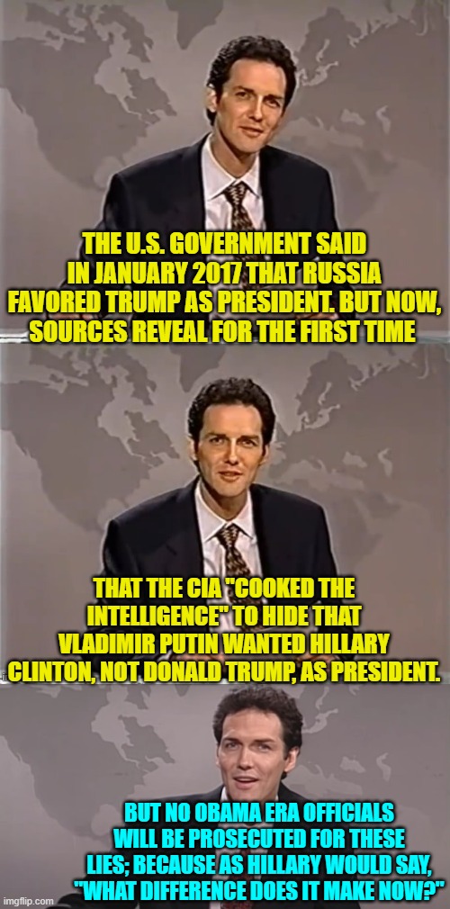 The concept of equal justice for all, has become a joke under leftist poisoning of the system. | THE U.S. GOVERNMENT SAID IN JANUARY 2017 THAT RUSSIA FAVORED TRUMP AS PRESIDENT. BUT NOW, SOURCES REVEAL FOR THE FIRST TIME; THAT THE CIA "COOKED THE INTELLIGENCE" TO HIDE THAT VLADIMIR PUTIN WANTED HILLARY CLINTON, NOT DONALD TRUMP, AS PRESIDENT. BUT NO OBAMA ERA OFFICIALS WILL BE PROSECUTED FOR THESE LIES; BECAUSE AS HILLARY WOULD SAY, "WHAT DIFFERENCE DOES IT MAKE NOW?" | image tagged in weekend update with norm | made w/ Imgflip meme maker