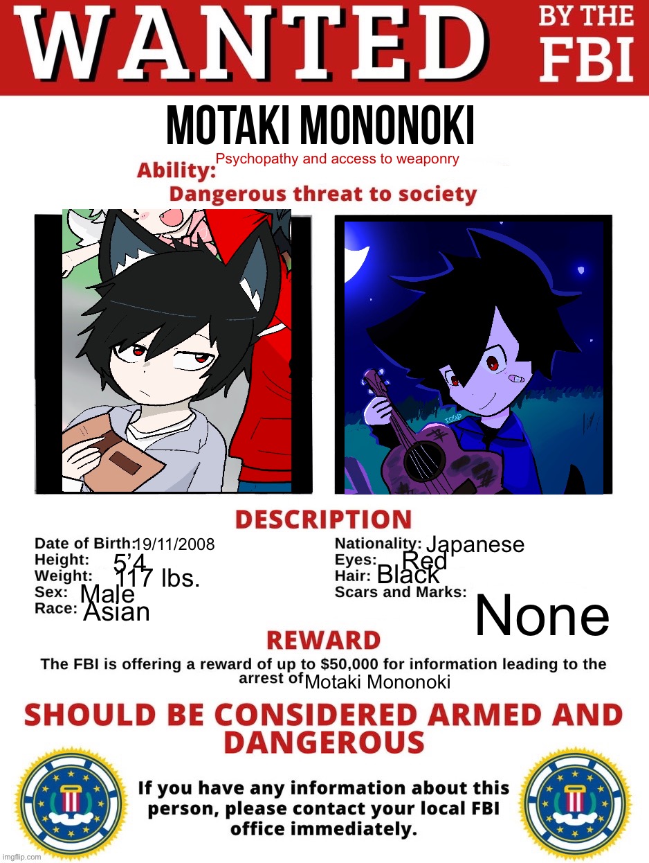 FBI poster template | motaki mononoki; Psychopathy and access to weaponry; Japanese; 19/11/2008; Red; 5’4; Black; 117 lbs. Male; None; Asian; Motaki Mononoki | image tagged in fbi wanted posted free to use | made w/ Imgflip meme maker