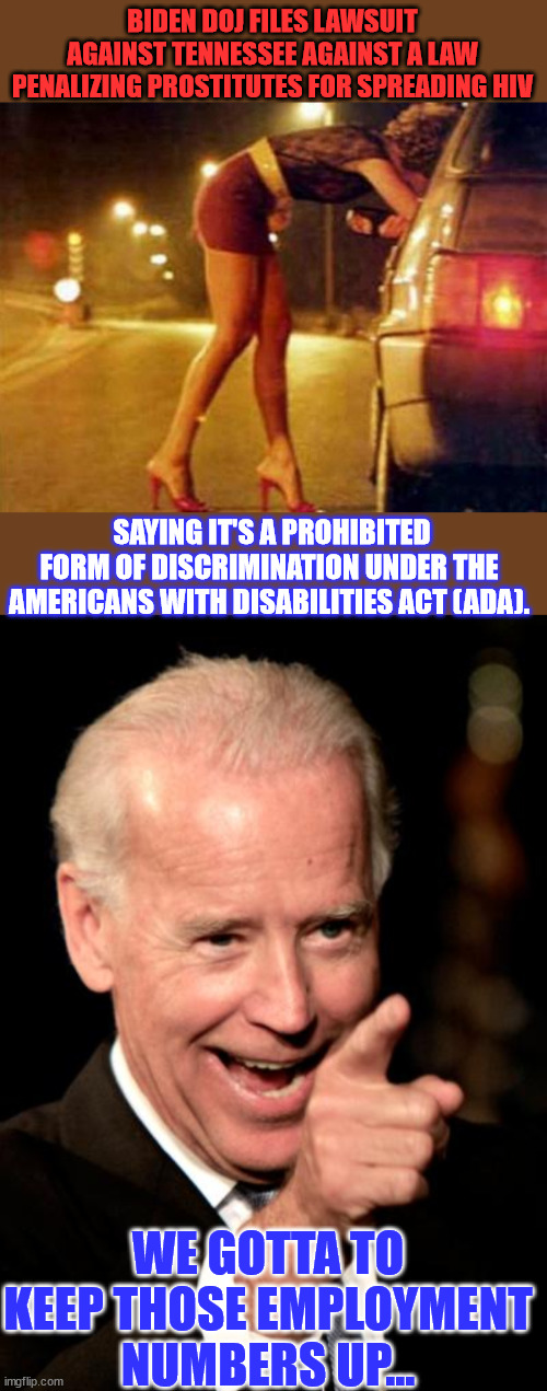 The planDEMic was something different | BIDEN DOJ FILES LAWSUIT AGAINST TENNESSEE AGAINST A LAW PENALIZING PROSTITUTES FOR SPREADING HIV; SAYING IT'S A PROHIBITED FORM OF DISCRIMINATION UNDER THE AMERICANS WITH DISABILITIES ACT (ADA). WE GOTTA TO KEEP THOSE EMPLOYMENT NUMBERS UP... | image tagged in prostitute,memes,smilin biden,it is ok to knowingly spread hiv,but covid nope | made w/ Imgflip meme maker