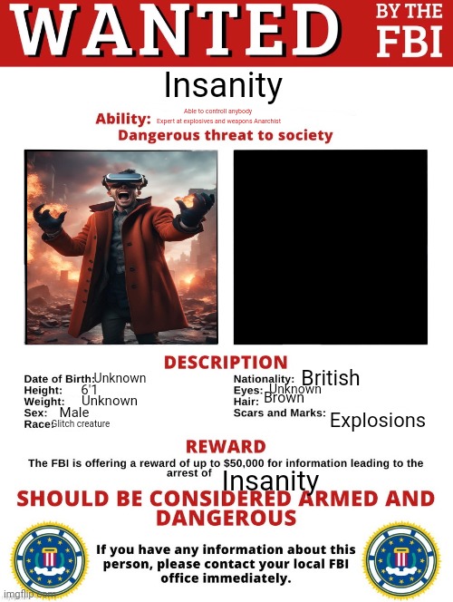 FBI Wanted Posted (FREE TO USE) | Insanity; Able to controll anybody 
Expert at explosives and weapons Anarchist; British; Unknown; Unknown; 6'1; Brown; Unknown; Male; Explosions; Glitch creature; Insanity | image tagged in fbi wanted posted free to use | made w/ Imgflip meme maker