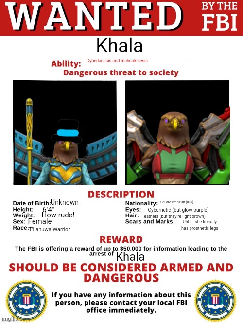 Empress Khala is wanted | Khala; Cyberkinesis and technokinesis; Square empirish (IDK); Unknown; Cybernetic (but glow purple); 6'4"; Feathers (but they're light brown); How rude! Female; Uhh... she literally has prosthetic legs; T'Lanuwa Warrior; Khala | image tagged in fbi wanted posted free to use | made w/ Imgflip meme maker