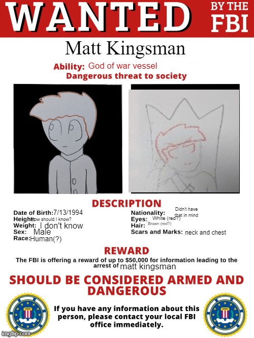 FBI Wanted Posted (FREE TO USE) | Matt Kingsman; God of war vessel; Didn't have that in mind; 7/13/1994; White (red?); How should I know? Brown (red?); I don't know; Male; neck and chest; Human(?); matt kingsman | image tagged in fbi wanted posted free to use | made w/ Imgflip meme maker