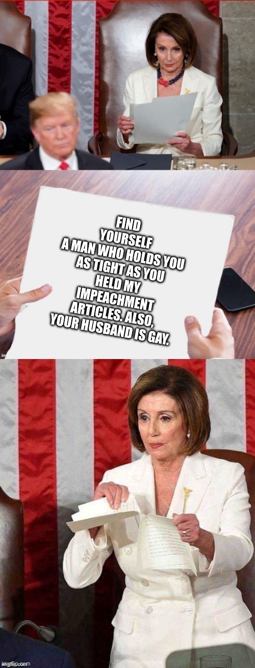 Pelosi tears up SOTU paper | FIND YOURSELF
A MAN WHO HOLDS YOU AS TIGHT AS YOU HELD MY IMPEACHMENT
ARTICLES. ALSO,
YOUR HUSBAND IS GAY. | image tagged in pelosi tears up sotu paper | made w/ Imgflip meme maker