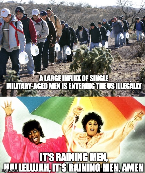 It's Your Lucky Day, Ladies | A LARGE INFLUX OF SINGLE MILITARY-AGED MEN IS ENTERING THE US ILLEGALLY; IT'S RAINING MEN, HALLELUJAH, IT'S RAINING MEN, AMEN | image tagged in illegal immigrants crossing border,raining men | made w/ Imgflip meme maker
