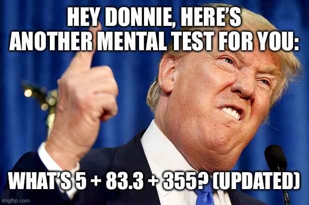 updated donald trump | HEY DONNIE, HERE’S ANOTHER MENTAL TEST FOR YOU:; WHAT’S 5 + 83.3 + 355? (UPDATED) | image tagged in donald trump | made w/ Imgflip meme maker