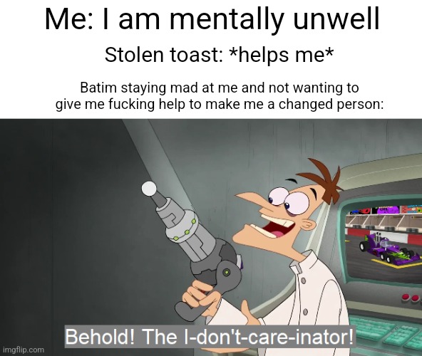 the i don't care inator | Me: I am mentally unwell; Stolen toast: *helps me*; Batim staying mad at me and not wanting to give me fucking help to make me a changed person: | image tagged in the i don't care inator | made w/ Imgflip meme maker