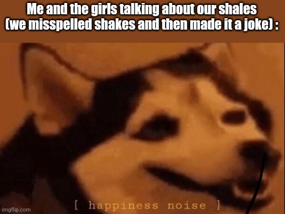 Hm yes shales | Me and the girls talking about our shales (we misspelled shakes and then made it a joke) : | image tagged in happiness noise | made w/ Imgflip meme maker
