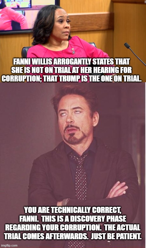 The raw arrogance indicates someone who's had EVERYTHING given to her for her entire life. | FANNI WILLIS ARROGANTLY STATES THAT SHE IS NOT ON TRIAL AT HER HEARING FOR CORRUPTION; THAT TRUMP IS THE ONE ON TRIAL. YOU ARE TECHNICALLY CORRECT, FANNI.  THIS IS A DISCOVERY PHASE REGARDING YOUR CORRUPTION.  THE ACTUAL TRIAL COMES AFTERWARDS.  JUST BE PATIENT. | image tagged in face you make robert downey jr | made w/ Imgflip meme maker