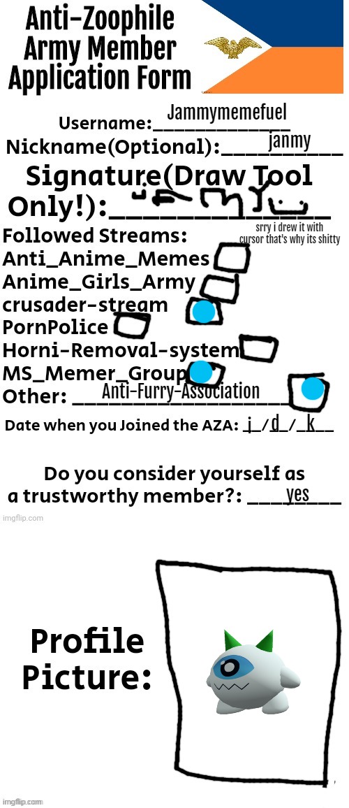 third application ever and idc | Jammymemefuel; janmy; srry i drew it with cursor that's why its shitty; Anti-Furry-Association; k; d; i; yes | image tagged in anti-zoophile army member application form | made w/ Imgflip meme maker