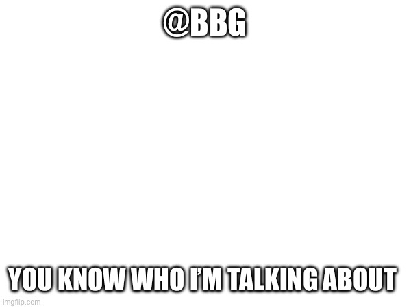@BBG; YOU KNOW WHO I’M TALKING ABOUT | made w/ Imgflip meme maker