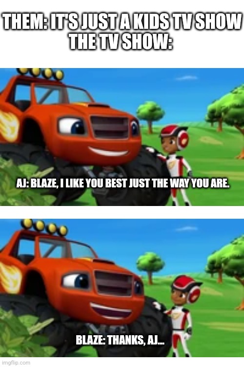 Wholesome | THEM: IT'S JUST A KIDS TV SHOW
THE TV SHOW:; AJ: BLAZE, I LIKE YOU BEST JUST THE WAY YOU ARE. BLAZE: THANKS, AJ... | image tagged in memes,funny,wholesome 100,blaze,nick jr,tv show | made w/ Imgflip meme maker