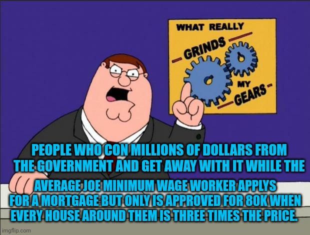 Peter Griffin - Grind My Gears | PEOPLE WHO CON MILLIONS OF DOLLARS FROM THE GOVERNMENT AND GET AWAY WITH IT WHILE THE; AVERAGE JOE MINIMUM WAGE WORKER APPLIES FOR A MORTGAGE BUT ONLY IS APPROVED FOR 80K WHEN EVERY HOUSE AROUND THEM IS THREE TIMES THE PRICE. | image tagged in peter griffin - grind my gears | made w/ Imgflip meme maker