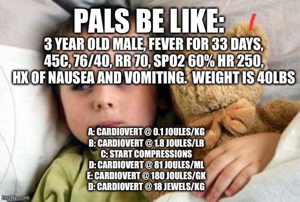 Pals exam | PALS BE LIKE:; 3 YEAR OLD MALE, FEVER FOR 33 DAYS, 45C, 76/40, RR 70, SPO2 60% HR 250, HX OF NAUSEA AND VOMITING.  WEIGHT IS 40LBS; A: CARDIOVERT @ 0.1 JOULES/KG
B: CARDIOVERT @ 1.8 JOULES/LB
C: START COMPRESSIONS
D: CARDIOVERT @ 81 JOULES/ML
E: CARDIOVERT @ 180 JOULES/GK
D: CARDIOVERT @ 18 JEWELS/KG | image tagged in sick kid this happened,medicine,emergency,exams,tests | made w/ Imgflip meme maker