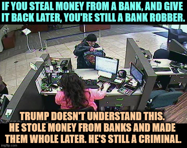White collar crime, blue collar crime. It's all crime. | IF YOU STEAL MONEY FROM A BANK, AND GIVE 
IT BACK LATER, YOU'RE STILL A BANK ROBBER. TRUMP DOESN'T UNDERSTAND THIS. 
HE STOLE MONEY FROM BANKS AND MADE 
THEM WHOLE LATER. HE'S STILL A CRIMINAL. | image tagged in bank robber,trump,criminal,crime,bank | made w/ Imgflip meme maker
