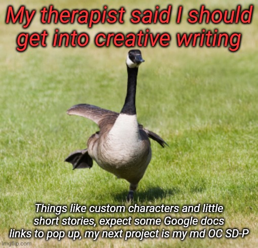 canada goose | My therapist said I should get into creative writing; Things like custom characters and little short stories, expect some Google docs links to pop up, my next project is my md OC SD-P | image tagged in canada goose | made w/ Imgflip meme maker