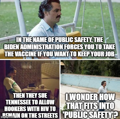 Sad Pablo Escobar Meme | IN THE NAME OF PUBLIC SAFETY, THE BIDEN ADMINISTRATION FORCES YOU TO TAKE THE VACCINE IF YOU WANT TO KEEP YOUR JOB; THEN THEY SUE TENNESSEE TO ALLOW HOOKERS WITH HIV TO REMAIN ON THE STREETS; I WONDER HOW THAT FITS INTO 'PUBLIC SAFETY'? | image tagged in memes,sad pablo escobar | made w/ Imgflip meme maker