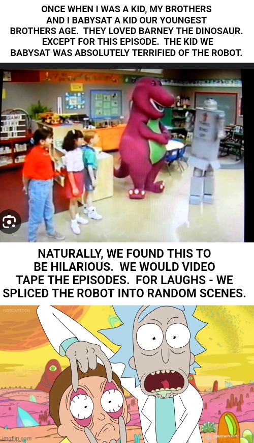 We later found out the kid was "special"... | ONCE WHEN I WAS A KID, MY BROTHERS AND I BABYSAT A KID OUR YOUNGEST BROTHERS AGE.  THEY LOVED BARNEY THE DINOSAUR.  EXCEPT FOR THIS EPISODE.  THE KID WE BABYSAT WAS ABSOLUTELY TERRIFIED OF THE ROBOT. NATURALLY, WE FOUND THIS TO BE HILARIOUS.  WE WOULD VIDEO TAPE THE EPISODES.  FOR LAUGHS - WE SPLICED THE ROBOT INTO RANDOM SCENES. | image tagged in rick and morty eyes,barney the dinosaur,special education,oh no you didn't | made w/ Imgflip meme maker