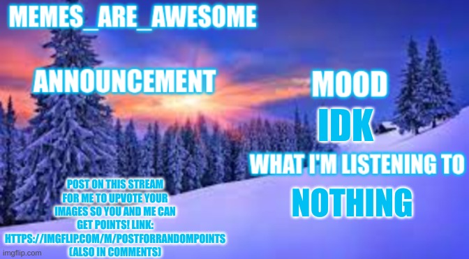 https://imgflip.com/m/Postforrandompoints | IDK; POST ON THIS STREAM FOR ME TO UPVOTE YOUR IMAGES SO YOU AND ME CAN GET POINTS! LINK: HTTPS://IMGFLIP.COM/M/POSTFORRANDOMPOINTS (ALSO IN COMMENTS); NOTHING | image tagged in memes_are_awesome announcement template | made w/ Imgflip meme maker