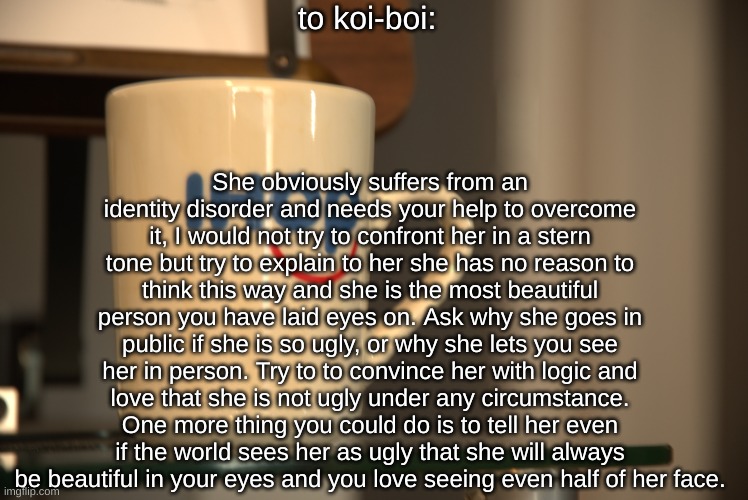 Sp3x_ IHOP announcement | to koi-boi:; She obviously suffers from an identity disorder and needs your help to overcome it, I would not try to confront her in a stern tone but try to explain to her she has no reason to think this way and she is the most beautiful person you have laid eyes on. Ask why she goes in public if she is so ugly, or why she lets you see her in person. Try to to convince her with logic and love that she is not ugly under any circumstance. One more thing you could do is to tell her even if the world sees her as ugly that she will always be beautiful in your eyes and you love seeing even half of her face. | image tagged in sp3x_ ihop announcement | made w/ Imgflip meme maker