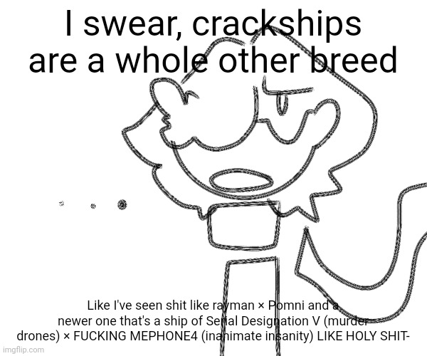 Smol rant:3 | I swear, crackships are a whole other breed; Like I've seen shit like rayman × Pomni and a newer one that's a ship of Serial Designation V (murder drones) × FUCKING MEPHONE4 (inanimate insanity) LIKE HOLY SHIT- | image tagged in idk | made w/ Imgflip meme maker