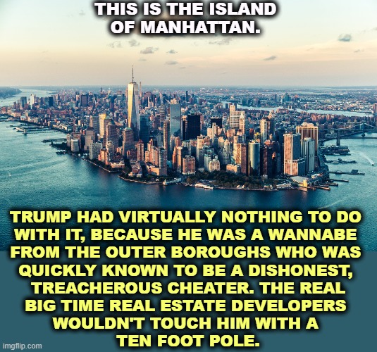 Just a mid-level publicity hound. | THIS IS THE ISLAND 
OF MANHATTAN. TRUMP HAD VIRTUALLY NOTHING TO DO 
WITH IT, BECAUSE HE WAS A WANNABE 
FROM THE OUTER BOROUGHS WHO WAS 
QUICKLY KNOWN TO BE A DISHONEST, 
TREACHEROUS CHEATER. THE REAL
BIG TIME REAL ESTATE DEVELOPERS 
WOULDN'T TOUCH HIM WITH A 
TEN FOOT POLE. | image tagged in trump,wannabe,real estate,television,lies | made w/ Imgflip meme maker