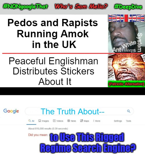 #NONgoogleThat... Who's Sam Melia? ...#DeepDive | Who's Sam Melia? #DeepDive; #NONgoogleThat; Pedos and Rapists 

Running Amok 

in the UK; System; White; _____________________________; Ant; s; Peaceful Englishman 
Distributes Stickers 
About It; [Patriotic Alternative]; The Truth About--; to Use This Rigged 

Regime Search Engine? | image tagged in sam melia,sleeping shaq,invasion uk,did you mean,war on whites,free speech | made w/ Imgflip meme maker