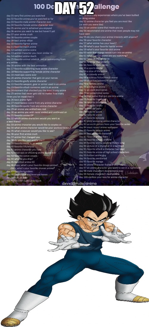 Day 52: Say what you will, but I feel like I connect with Vegeta (Dragon Ball series) | DAY 52 | image tagged in 100 day anime challenge | made w/ Imgflip meme maker