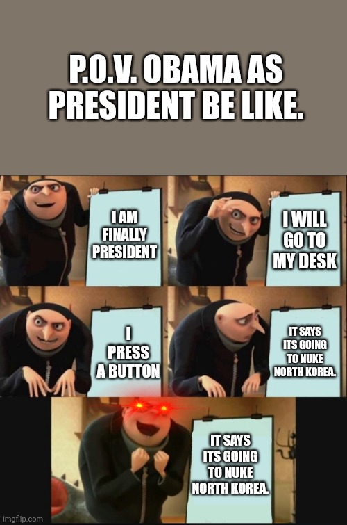 Obama: YEAH! | P.O.V. OBAMA AS PRESIDENT BE LIKE. I AM FINALLY PRESIDENT; I WILL GO TO MY DESK; IT SAYS ITS GOING TO NUKE NORTH KOREA. I PRESS A BUTTON; IT SAYS ITS GOING TO NUKE NORTH KOREA. | image tagged in 5 panel gru meme | made w/ Imgflip meme maker