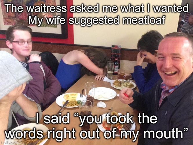 Dinner with Dad | The waitress asked me what I wanted
My wife suggested meatloaf; I said “you took the words right out of my mouth” | image tagged in dad joke meme,dad joke,meatloaf | made w/ Imgflip meme maker