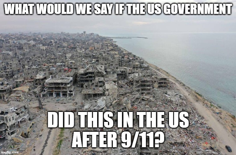 US response to 9/11 | WHAT WOULD WE SAY IF THE US GOVERNMENT; DID THIS IN THE US
AFTER 9/11? | image tagged in 9/11,terrorism,terrorist,israel,palestine,genocide | made w/ Imgflip meme maker