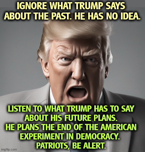 IGNORE WHAT TRUMP SAYS 
ABOUT THE PAST. HE HAS NO IDEA. LISTEN TO WHAT TRUMP HAS TO SAY
 ABOUT HIS FUTURE PLANS. 
 HE PLANS THE END OF THE AMERICAN 
EXPERIMENT IN DEMOCRACY. 
PATRIOTS, BE ALERT. | image tagged in trump,fake history,america,democracy | made w/ Imgflip meme maker