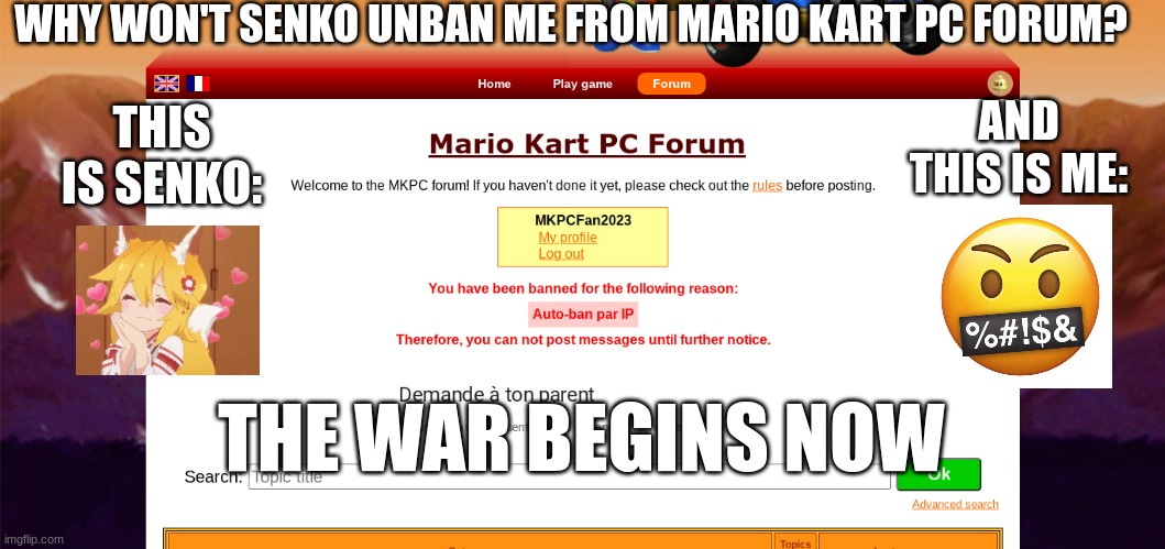 i'm banned from Mario Kart PC :( | WHY WON'T SENKO UNBAN ME FROM MARIO KART PC FORUM? THIS IS SENKO:; AND THIS IS ME:; THE WAR BEGINS NOW | image tagged in i'm banned from mario kart pc,emoji,emojis | made w/ Imgflip meme maker