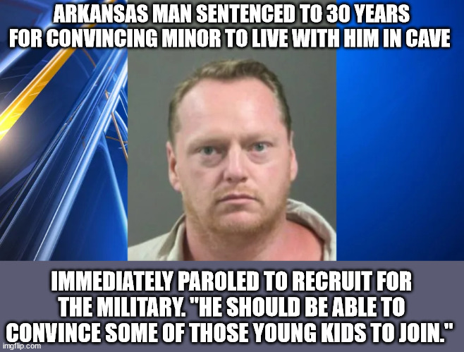 Be All You Can Be (Mod note: Florida man will be proud) | ARKANSAS MAN SENTENCED TO 30 YEARS FOR CONVINCING MINOR TO LIVE WITH HIM IN CAVE; IMMEDIATELY PAROLED TO RECRUIT FOR THE MILITARY. "HE SHOULD BE ABLE TO CONVINCE SOME OF THOSE YOUNG KIDS TO JOIN." | image tagged in army,navy,airforce,marines | made w/ Imgflip meme maker