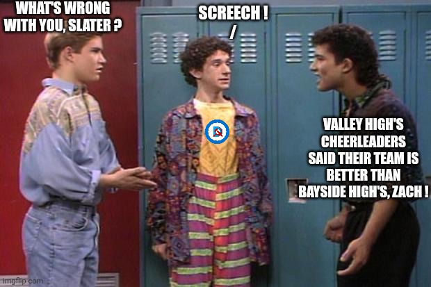 Saved By the Bell | WHAT'S WRONG WITH YOU, SLATER ? VALLEY HIGH'S CHEERLEADERS SAID THEIR TEAM IS BETTER THAN BAYSIDE HIGH'S, ZACH ! SCREECH !
/ | image tagged in saved by the bell | made w/ Imgflip meme maker