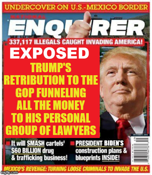 Trump Exposed | TRUMP'S RETRIBUTION TO THE GOP FUNNELING ALL THE MONEY TO HIS PERSONAL GROUP OF LAWYERS; EXPOSED; BIDEN'S | image tagged in national enquirer,donald trump,scam,corruption,campaign fraud,maga minions | made w/ Imgflip meme maker