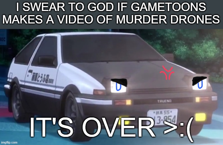 I will murber Gametoons | I SWEAR TO GOD IF GAMETOONS MAKES A VIDEO OF MURDER DRONES; IT'S OVER >:( | image tagged in angry ae86 ver 4 initial d,murder drones,gametoons | made w/ Imgflip meme maker