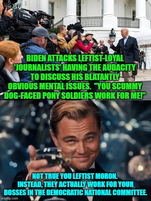 Joe Biden has got soooooo many handlers/bosses. | BIDEN ATTACKS LEFTIST-LOYAL 'JOURNALISTS' HAVING THE AUDACITY TO DISCUSS HIS BLATANTLY OBVIOUS MENTAL ISSUES.  "YOU SCUMMY DOG-FACED PONY SOLDIERS WORK FOR ME!"; NOT TRUE YOU LEFTIST MORON.  INSTEAD, THEY ACTUALLY WORK FOR YOUR BOSSES IN THE DEMOCRATIC NATIONAL COMMITTEE. | image tagged in leonardo dicaprio cheers | made w/ Imgflip meme maker