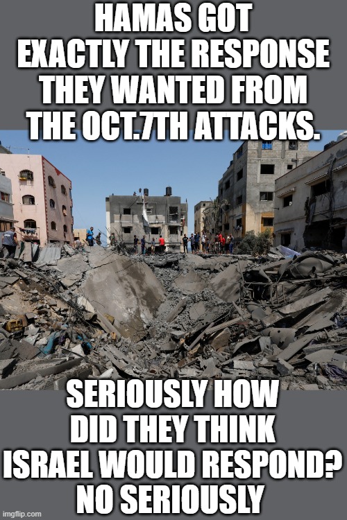 Play stupid games win stupid prizes | HAMAS GOT EXACTLY THE RESPONSE THEY WANTED FROM THE OCT.7TH ATTACKS. SERIOUSLY HOW DID THEY THINK ISRAEL WOULD RESPOND? NO SERIOUSLY | image tagged in hamas,democrats,the squad | made w/ Imgflip meme maker