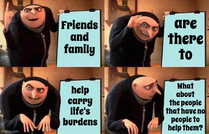 What About The PEOPLE? | are
there
to; Friends
and
family; What about
the people
that have no
people to
help them? help
carry
life's
burdens | image tagged in memes,gru's plan,lonely people,destitute people,orphans,help the people | made w/ Imgflip meme maker