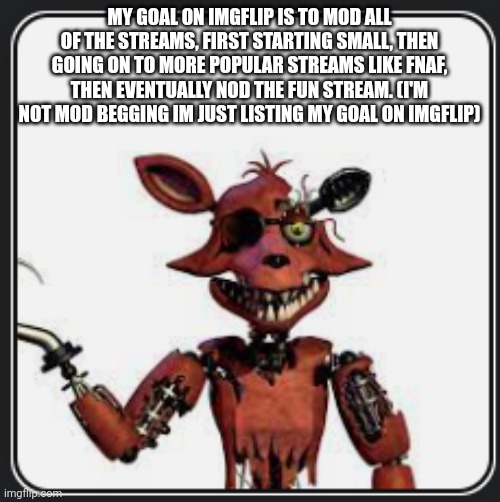 No title here | MY GOAL ON IMGFLIP IS TO MOD ALL OF THE STREAMS, FIRST STARTING SMALL, THEN GOING ON TO MORE POPULAR STREAMS LIKE FNAF, THEN EVENTUALLY NOD THE FUN STREAM. (I'M NOT MOD BEGGING IM JUST LISTING MY GOAL ON IMGFLIP) | image tagged in w foxy announcement | made w/ Imgflip meme maker