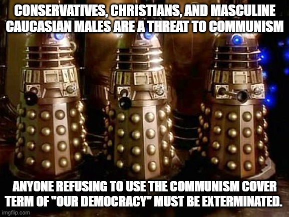 We are ready for you oversized salt shakers | CONSERVATIVES, CHRISTIANS, AND MASCULINE CAUCASIAN MALES ARE A THREAT TO COMMUNISM; ANYONE REFUSING TO USE THE COMMUNISM COVER TERM OF "OUR DEMOCRACY" MUST BE EXTERMINATED. | image tagged in daleks,communism,democrat war on america,white genocide,lawfare,weaponized feds | made w/ Imgflip meme maker