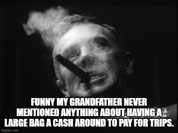 General Ripper (Dr. Strangelove) | FUNNY MY GRANDFATHER NEVER MENTIONED ANYTHING ABOUT HAVING A LARGE BAG A CASH AROUND TO PAY FOR TRIPS. | image tagged in general ripper dr strangelove | made w/ Imgflip meme maker