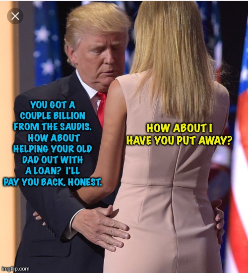 Long overdue | YOU GOT A COUPLE BILLION FROM THE SAUDIS.  HOW ABOUT HELPING YOUR OLD DAD OUT WITH A LOAN?  I'LL PAY YOU BACK, HONEST. HOW ABOUT I HAVE YOU PUT AWAY? | image tagged in trump ivanka | made w/ Imgflip meme maker