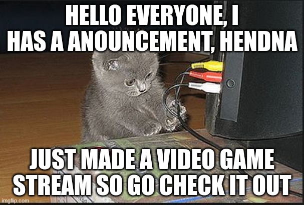 ((modnote: i'm a silly little bean))

link:  https://imgflip.com/m/videogamechat | HELLO EVERYONE, I HAS A ANOUNCEMENT, HENDNA; JUST MADE A VIDEO GAME STREAM SO GO CHECK IT OUT | image tagged in i want to video game,videogamechat | made w/ Imgflip meme maker