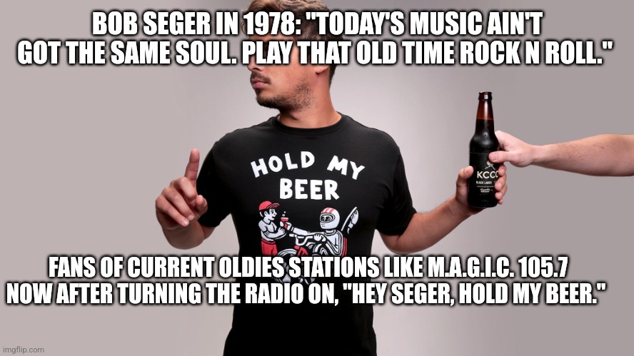 Hold my beer | BOB SEGER IN 1978: "TODAY'S MUSIC AIN'T GOT THE SAME SOUL. PLAY THAT OLD TIME ROCK N ROLL."; FANS OF CURRENT OLDIES STATIONS LIKE M.A.G.I.C. 105.7 NOW AFTER TURNING THE RADIO ON, "HEY SEGER, HOLD MY BEER." | image tagged in hold my beer | made w/ Imgflip meme maker