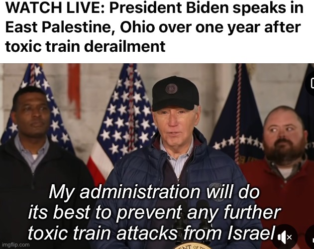 Well, he confuses Mexico with Gaza. Someone probably had to tell him he was in Ohio and not the Middle East | My administration will do its best to prevent any further toxic train attacks from Israel | image tagged in politics lol,memes,joe biden,derp,government corruption | made w/ Imgflip meme maker