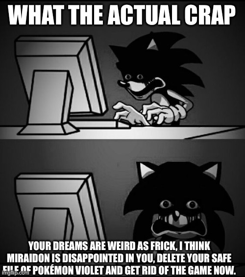 Sonic Computer | WHAT THE ACTUAL CRAP YOUR DREAMS ARE WEIRD AS FRICK, I THINK MIRAIDON IS DISAPPOINTED IN YOU, DELETE YOUR SAFE FILE OF POKÉMON VIOLET AND GE | image tagged in sonic computer | made w/ Imgflip meme maker